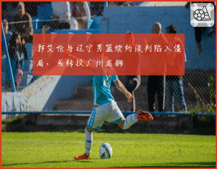 郭艾伦与辽宁男篮续约谈判陷入僵局，或转投广州龙狮