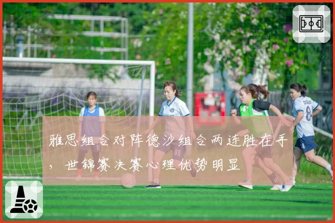 雅思组合对阵德沙组合两连胜在手，世锦赛决赛心理优势明显