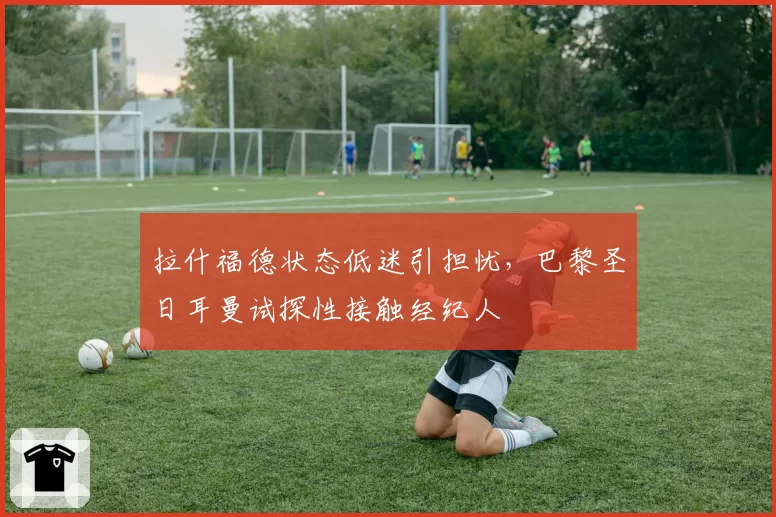 拉什福德状态低迷引担忧，巴黎圣日耳曼试探性接触经纪人