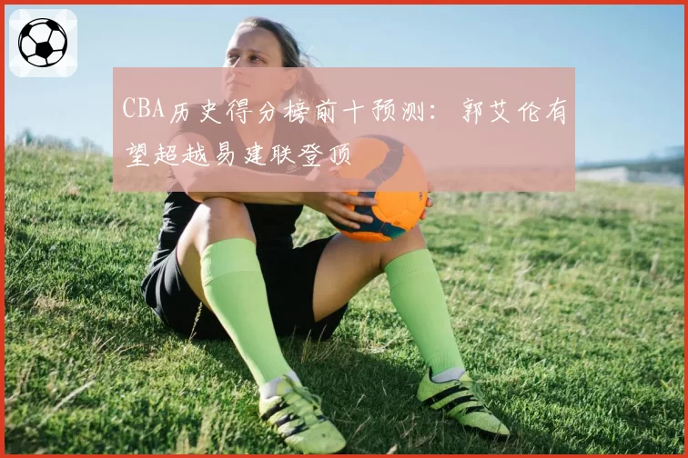 CBA历史得分榜前十预测：郭艾伦有望超越易建联登顶