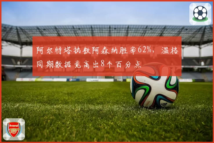 阿尔特塔执教阿森纳胜率62%,温格同期数据竟高出8个百分点