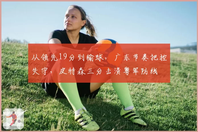 从领先19分到输球，广东节奏把控失守，皮特森三分击溃粤军防线