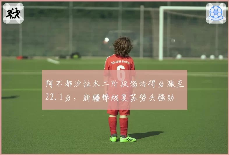 阿不都沙拉木二阶段场均得分涨至22.1分，新疆锋线复苏势头强劲