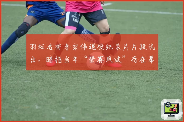 羽坛名将李宗伟退役纪录片片段流出，暗指当年“禁赛风波”存在幕后操弄