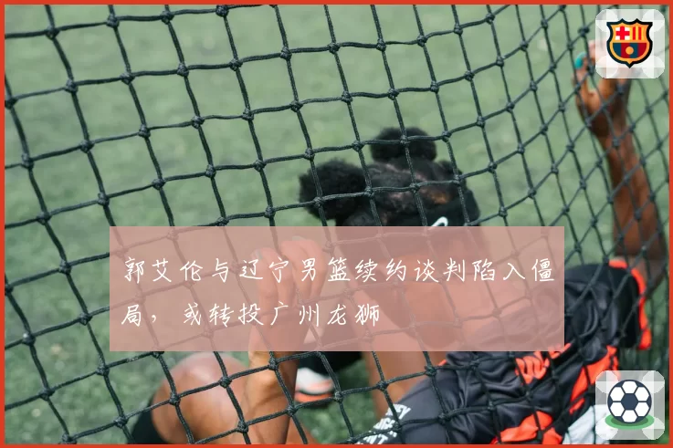 郭艾伦与辽宁男篮续约谈判陷入僵局，或转投广州龙狮