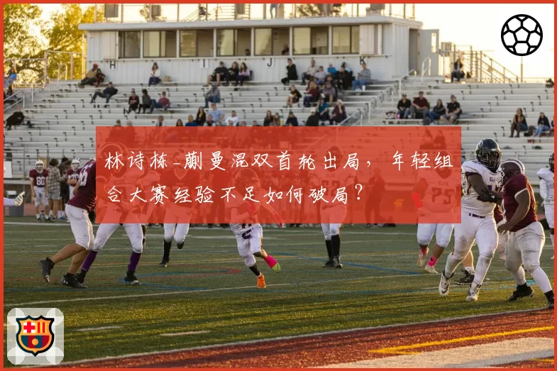 林诗栋_蒯曼混双首轮出局,年轻组合大赛经验不足如何破局?