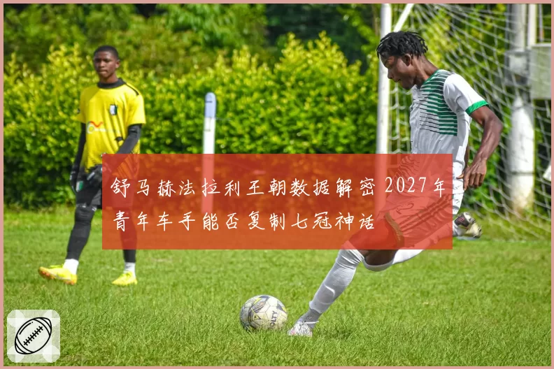 舒马赫法拉利王朝数据解密 2027年青年车手能否复制七冠神话