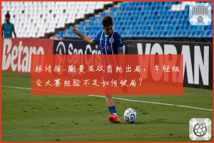 林诗栋_蒯曼混双首轮出局,年轻组合大赛经验不足如何破局?