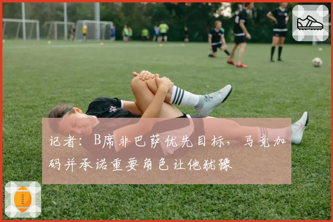 记者:B席非巴萨优先目标,马竞加码并承诺重要角色让他犹豫