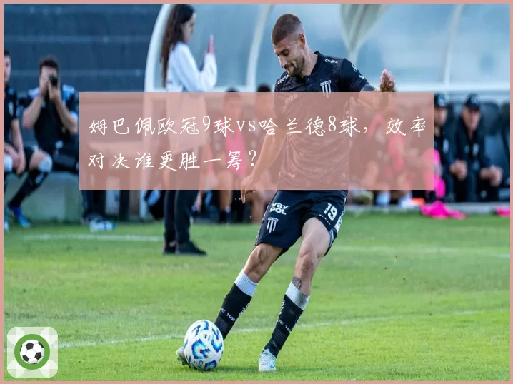 姆巴佩欧冠9球vs哈兰德8球,效率对决谁更胜一筹?