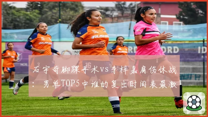 石宇奇脚踝手术vs李梓嘉肩伤休战：男单TOP5中谁的复出时间表最激进？