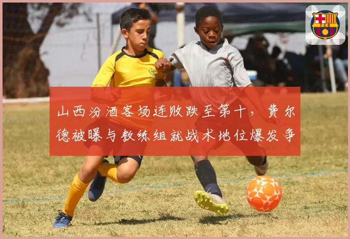 山西汾酒客场连败跌至第十，费尔德被曝与教练组就战术地位爆发争吵