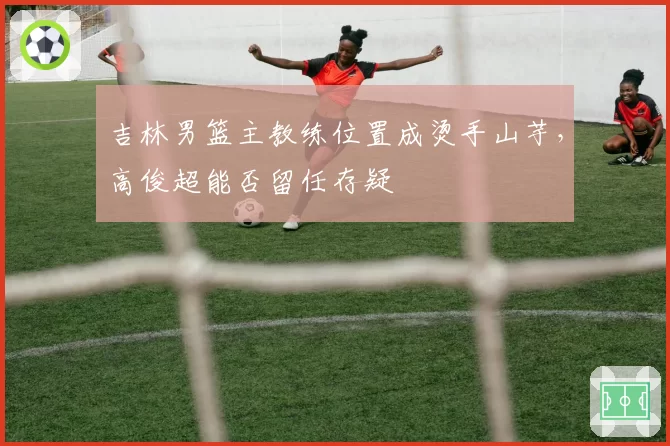 吉林男篮主教练位置成烫手山芋，高俊超能否留任存疑