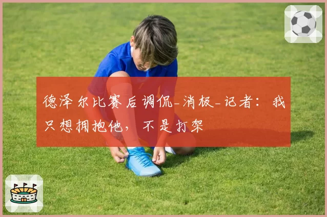 德泽尔比赛后调侃_消极_记者:我只想拥抱他,不是打架