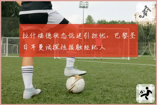 拉什福德状态低迷引担忧，巴黎圣日耳曼试探性接触经纪人