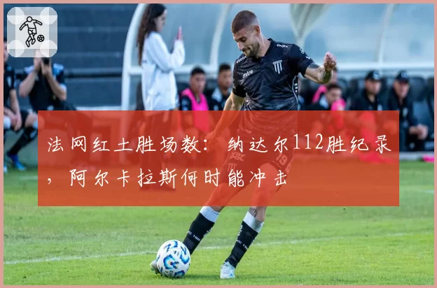 法网红土胜场数：纳达尔112胜纪录，阿尔卡拉斯何时能冲击