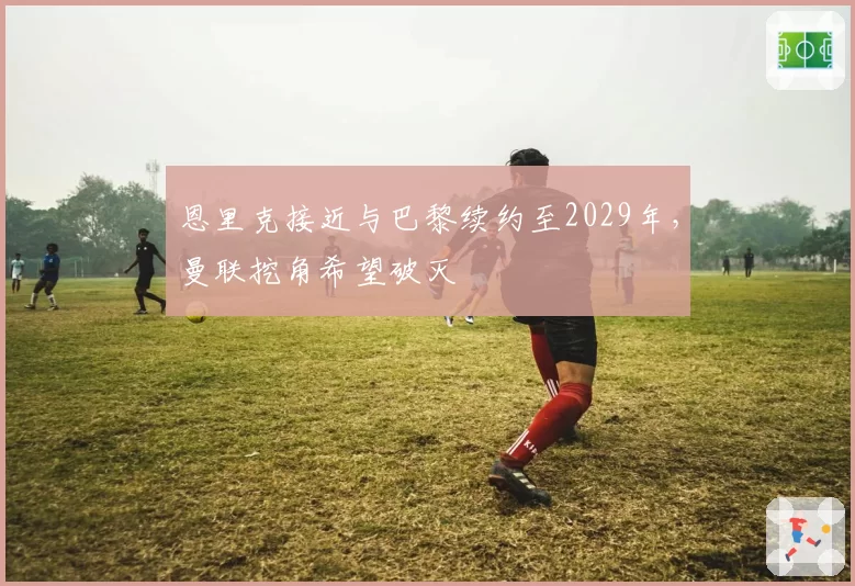 恩里克接近与巴黎续约至2029年，曼联挖角希望破灭