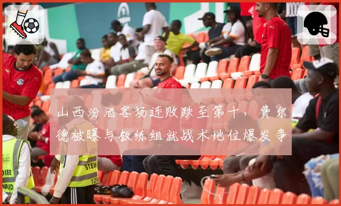 山西汾酒客场连败跌至第十，费尔德被曝与教练组就战术地位爆发争吵