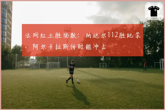 法网红土胜场数：纳达尔112胜纪录，阿尔卡拉斯何时能冲击