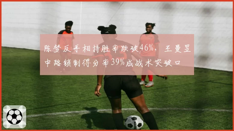 陈梦反手相持胜率跌破46%，王曼昱中路锁制得分率39%成战术突破口