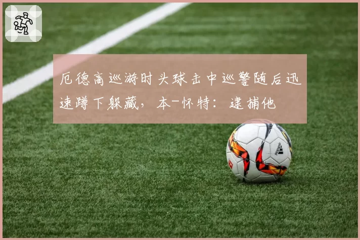 厄德高巡游时头球击中巡警随后迅速蹲下躲藏，本-怀特：逮捕他