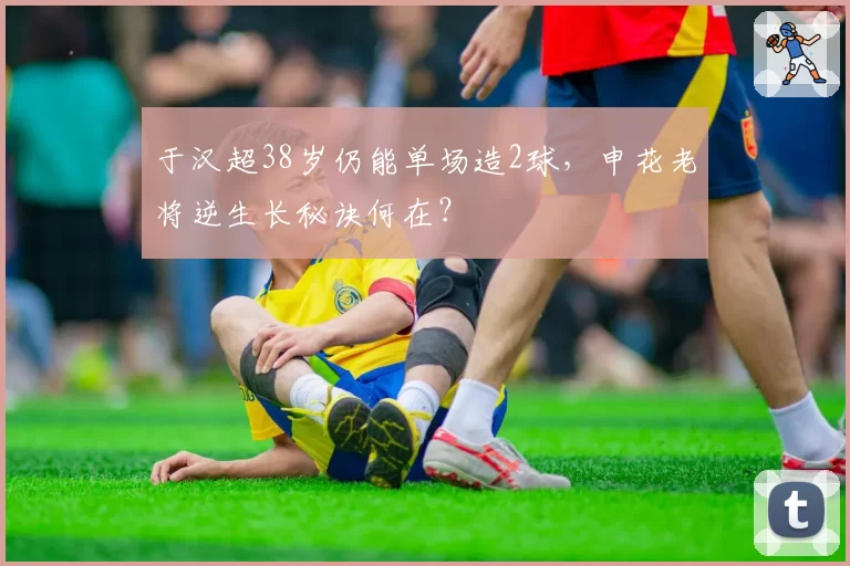 于汉超38岁仍能单场造2球，申花老将逆生长秘诀何在？