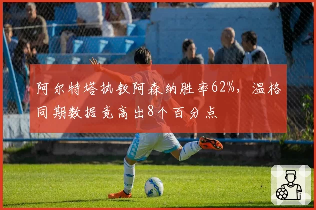 阿尔特塔执教阿森纳胜率62%,温格同期数据竟高出8个百分点
