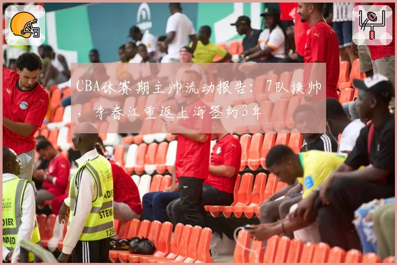 CBA休赛期主帅流动报告：7队换帅，李春江重返上海签约3年