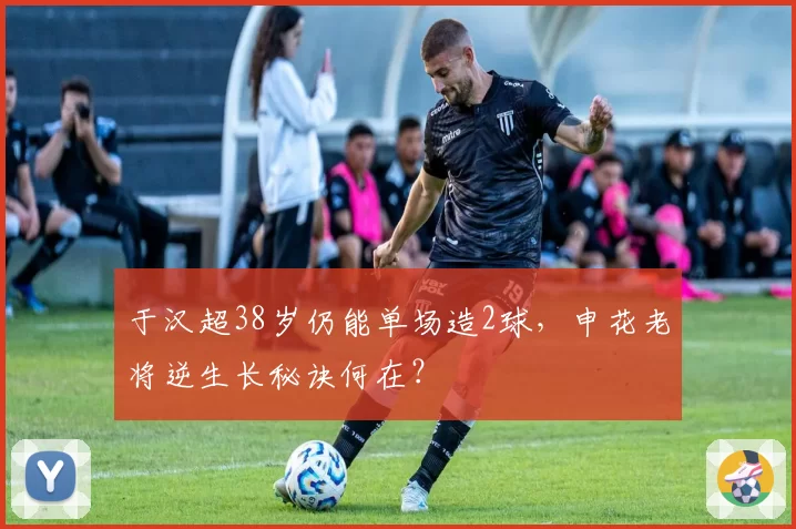 于汉超38岁仍能单场造2球，申花老将逆生长秘诀何在？
