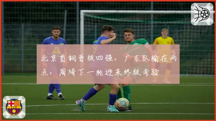 北京首钢晋级四强，广东队输在两点，周琦下一轮迎来终极考验