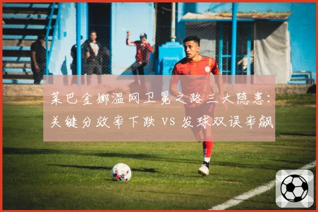 莱巴金娜温网卫冕之路三大隐患：关键分效率下跌 vs 发球双误率飙升
