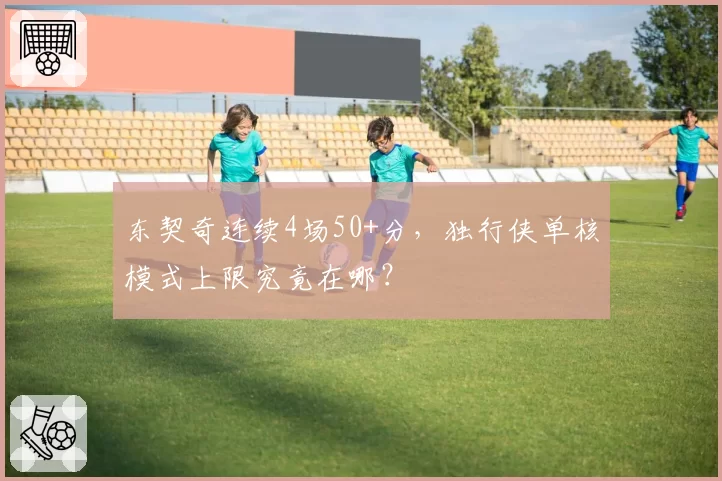 东契奇连续4场50+分，独行侠单核模式上限究竟在哪？