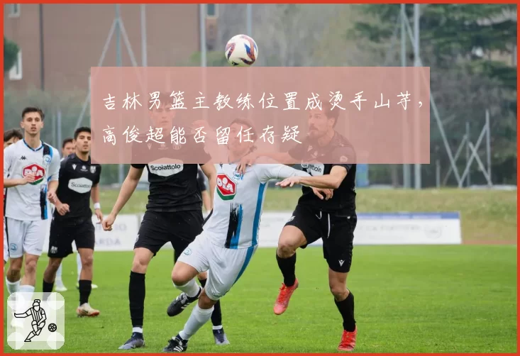 吉林男篮主教练位置成烫手山芋，高俊超能否留任存疑