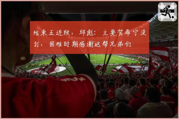 结束五连败，邱彪：主要贺希宁没打，困难时期感谢这帮兄弟们