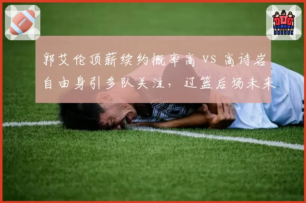 郭艾伦顶薪续约概率高 vs 高诗岩自由身引多队关注，辽篮后场未来对比