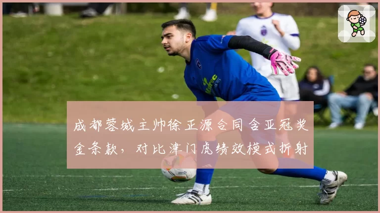 成都蓉城主帅徐正源合同含亚冠奖金条款，对比津门虎绩效模式折射激励差异