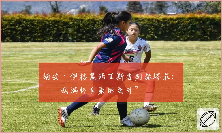 胡安·伊格莱西亚斯告别赫塔菲：“我满怀自豪地离开”