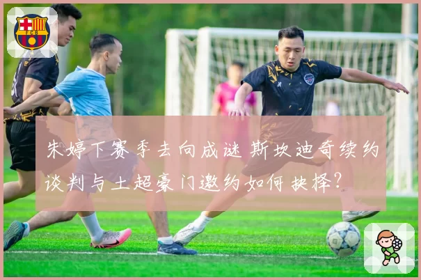 朱婷下赛季去向成谜 斯坎迪奇续约谈判与土超豪门邀约如何抉择？