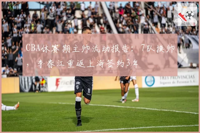 CBA休赛期主帅流动报告:7队换帅,李春江重返上海签约3年