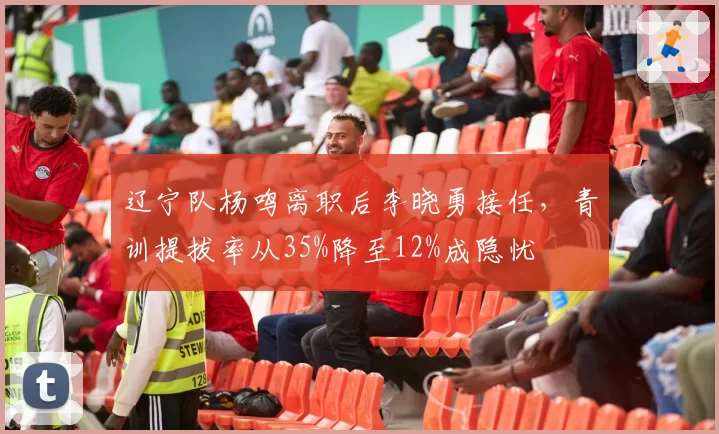 辽宁队杨鸣离职后李晓勇接任，青训提拔率从35%降至12%成隐忧