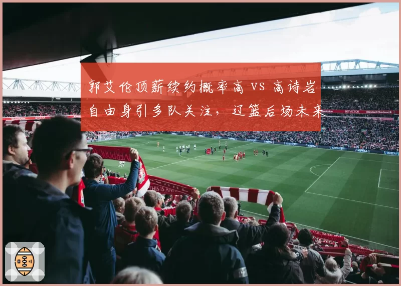 郭艾伦顶薪续约概率高 vs 高诗岩自由身引多队关注,辽篮后场未来对比