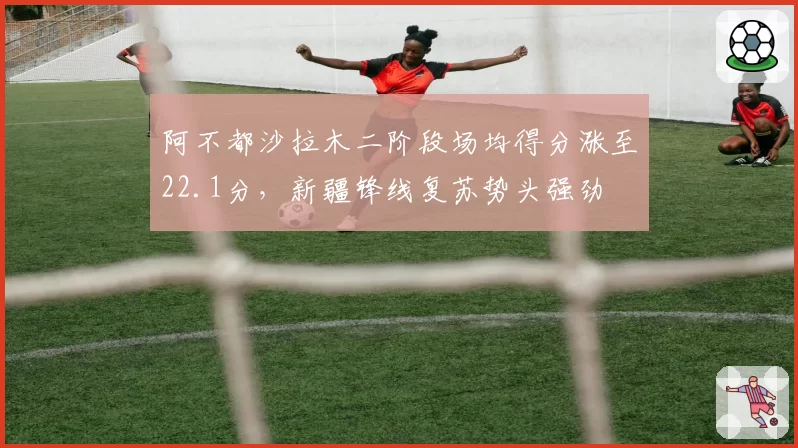 阿不都沙拉木二阶段场均得分涨至22.1分，新疆锋线复苏势头强劲