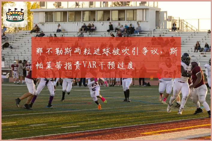 那不勒斯两粒进球被吹引争议，斯帕莱蒂指责VAR干预过度