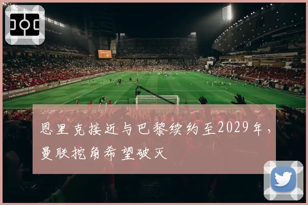 恩里克接近与巴黎续约至2029年，曼联挖角希望破灭